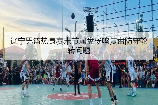 辽宁男篮热身赛末节崩盘杨鸣复盘防守轮转问题