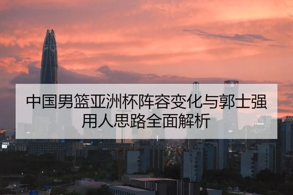 中国男篮亚洲杯阵容变化与郭士强用人思路全面解析