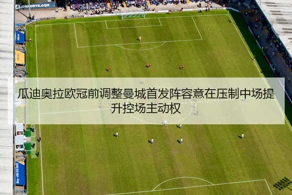 瓜迪奥拉欧冠前调整曼城首发阵容意在压制中场提升控场主动权