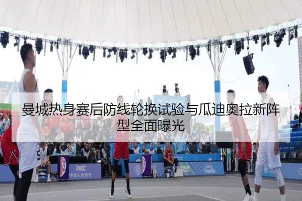 曼城热身赛后防线轮换试验与瓜迪奥拉新阵型全面曝光
