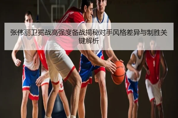 张伟丽卫冕战高强度备战揭秘对手风格差异与制胜关键解析
